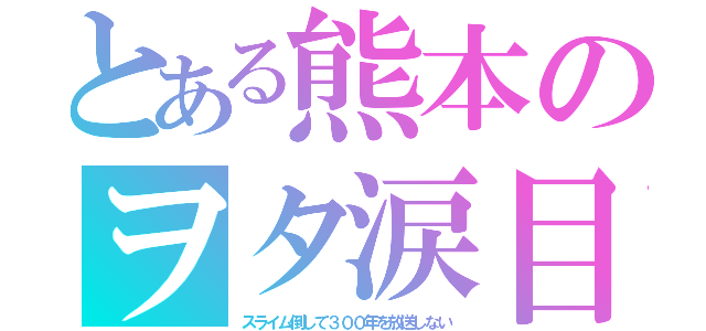 とある熊本のヲタ涙目（スライム倒して３００年を放送しない）