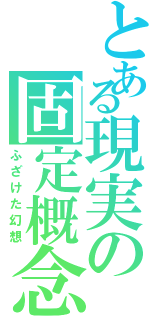 とある現実の固定概念（ふざけた幻想）