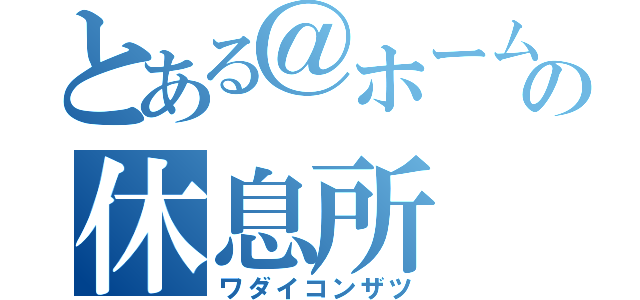 とある＠ホームの休息所（ワダイコンザツ）