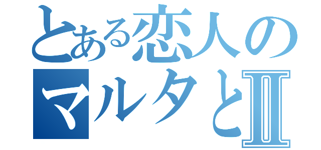 とある恋人のマルタと原Ⅱ（）