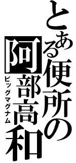 とある便所の阿部高和（ビッグマグナム）