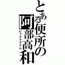 とある便所の阿部高和（ビッグマグナム）