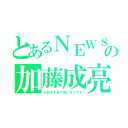 とあるＮＥＷＳの加藤成亮（大好きすぎて死にそうです）