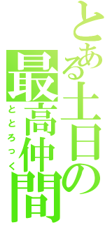 とある土日の最高仲間（ととろっく）