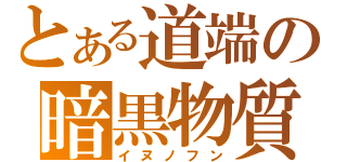 とある道端の暗黒物質（イヌノフン）