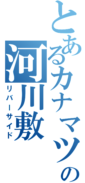 とあるカナマツの河川敷（リバーサイド）