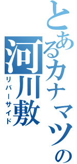 とあるカナマツの河川敷（リバーサイド）