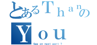 とあるＴｈａｎｋのＹｏｕ（Ｓｅｅ ｏｎ ｎｅｘｔ ｐａｒｔ ？）