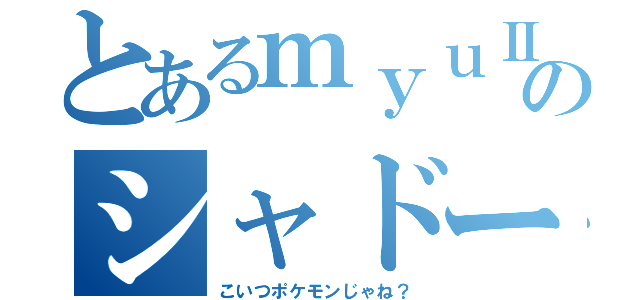 とあるｍｙｕⅡのシャドーボール（こいつポケモンじゃね？）