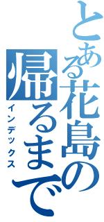 とある花島の帰るまでの地獄Ⅱ（インデックス）