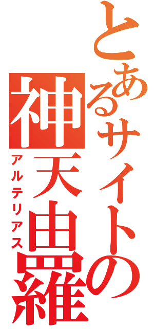 とあるサイトの神天由羅（アルテリアス）