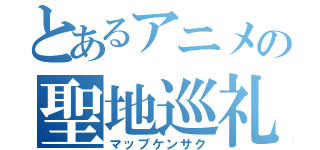 とあるアニメの聖地巡礼（マップケンサク）