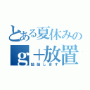 とある夏休みのｇ＋放置（勉強します）