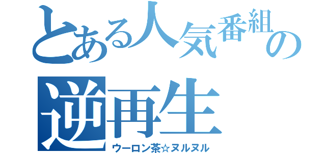 とある人気番組の逆再生（ウーロン茶☆ヌルヌル）