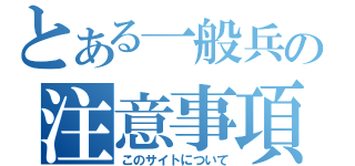 とある一般兵の注意事項（このサイトについて）