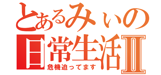 とあるみぃの日常生活Ⅱ（危機迫ってます）