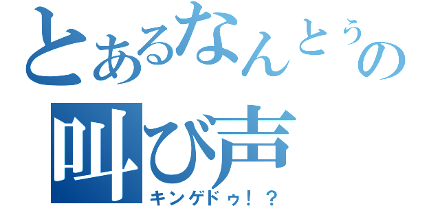 とあるなんとぅ！の叫び声（キンゲドゥ！？）