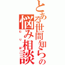 とある世間知らずの悩み相談（むりぽ）