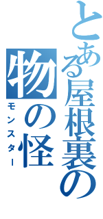 とある屋根裏の物の怪（モンスター）
