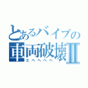 とあるバイブの車両破壊Ⅱ（エヘヘヘヘ）