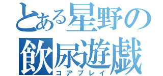 とある星野の飲尿遊戯（コアプレイ）