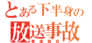 とある下半身の放送事故（事後報告）