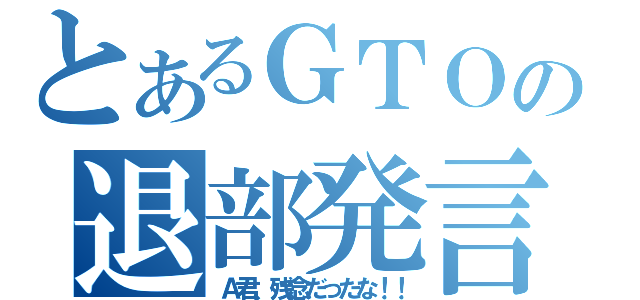 とあるＧＴＯの退部発言！？（Ａ君、残念だったな！！）