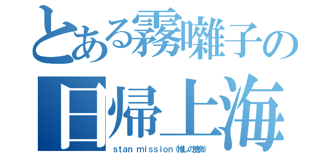 とある霧囃子の日帰上海（ｓｔａｎ ｍｉｓｓｉｏｎ（推しの使命））