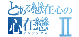 とある戀在心の心在戀Ⅱ（インデックス）