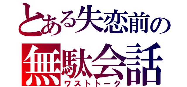 とある失恋前の無駄会話（ワストトーク）