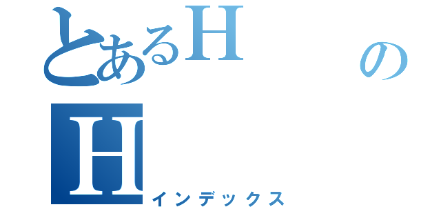 とあるＨ      ＨのＨ   Ｈ（インデックス）