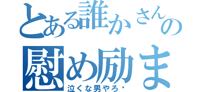 とある誰かさんの慰め励まし（泣くな男やろ‼）