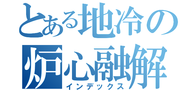 とある地冷の炉心融解（インデックス）