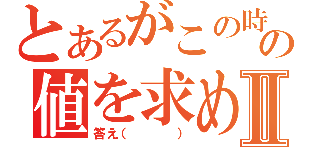 とあるがこの時の値を求めよⅡ（答え（   ））