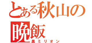 とある秋山の晩飯（黒ミリオン）