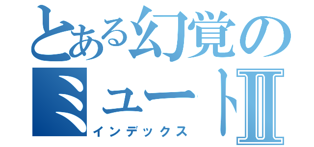 とある幻覚のミュートスⅡ（インデックス）