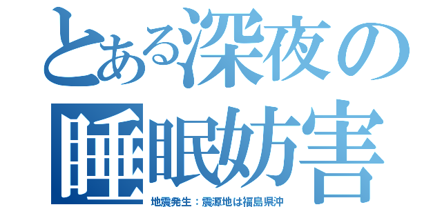 とある深夜の睡眠妨害（地震発生：震源地は福島県沖）