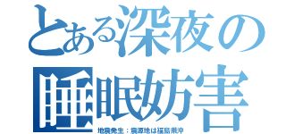 とある深夜の睡眠妨害（地震発生：震源地は福島県沖）