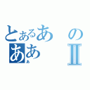 とあるあのああⅡ（あ）