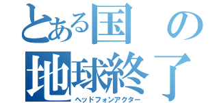 とある国の地球終了（ヘッドフォンアクター）