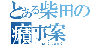 とある柴田の癪事案（（ 'ω'）ふぁっく）