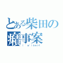 とある柴田の癪事案（（ 'ω'）ふぁっく）