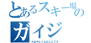 とあるスキー場のガイジ（＊はやとくんのことです）