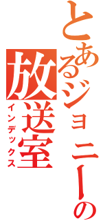 とあるジョニー、の放送室（インデックス）