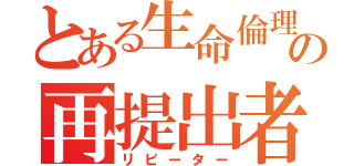 とある生命倫理の再提出者（リピーター）