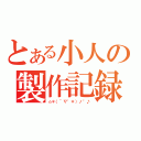 とある小人の製作記録（☆＊（＾∇゜＊）ノ\"♪）