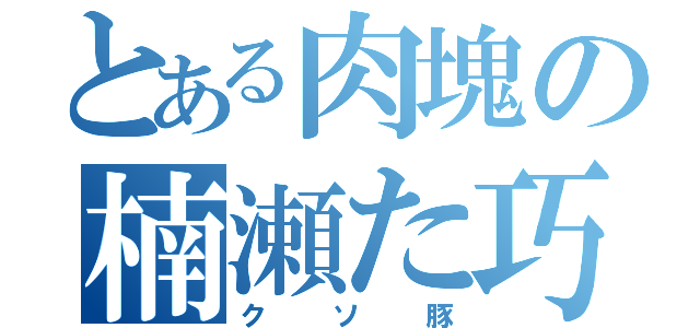 とある肉塊の楠瀬た巧ヒ（クソ豚）