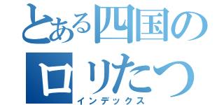 とある四国のロリたつ（インデックス）