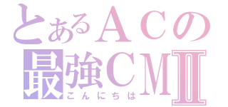 とあるＡＣの最強ＣＭⅡ（こんにちは）