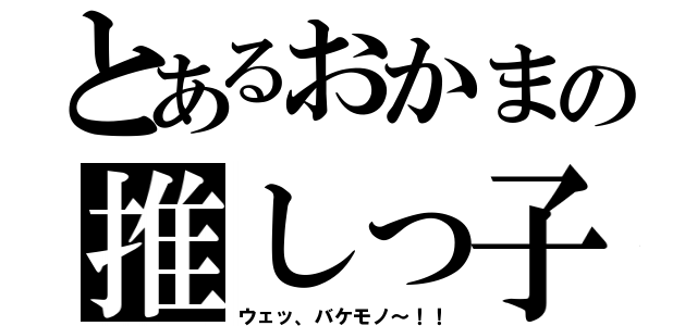 とあるおかまの推しっ子（ウェッ、バケモノ～！！）